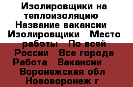 Изолировщики на теплоизоляцию › Название вакансии ­ Изолировщики › Место работы ­ По всей России - Все города Работа » Вакансии   . Воронежская обл.,Нововоронеж г.